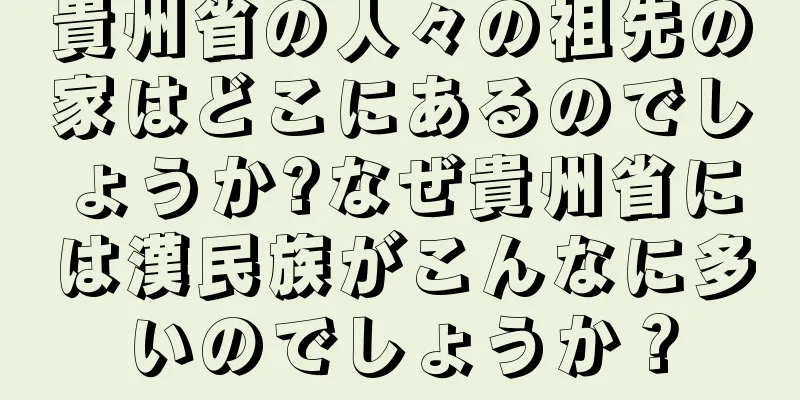 貴州省の人々の祖先の家はどこにあるのでしょうか?なぜ貴州省には漢民族がこんなに多いのでしょうか？