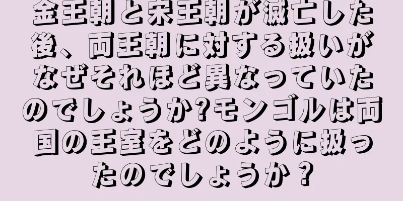 金王朝と宋王朝が滅亡した後、両王朝に対する扱いがなぜそれほど異なっていたのでしょうか?モンゴルは両国の王室をどのように扱ったのでしょうか？