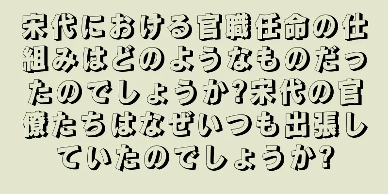 宋代における官職任命の仕組みはどのようなものだったのでしょうか?宋代の官僚たちはなぜいつも出張していたのでしょうか?