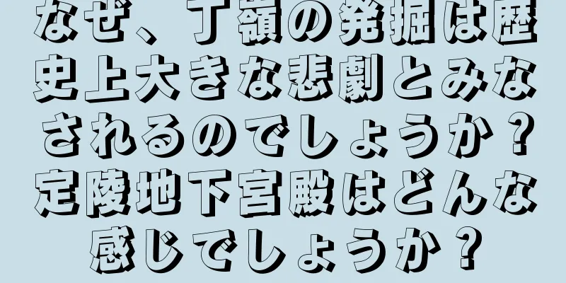 なぜ、丁嶺の発掘は歴史上大きな悲劇とみなされるのでしょうか？定陵地下宮殿はどんな感じでしょうか？