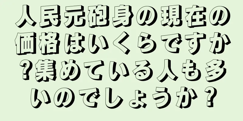 人民元砲身の現在の価格はいくらですか?集めている人も多いのでしょうか？