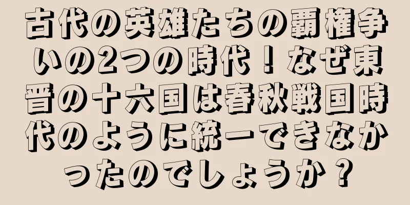 古代の英雄たちの覇権争いの2つの時代！なぜ東晋の十六国は春秋戦国時代のように統一できなかったのでしょうか？