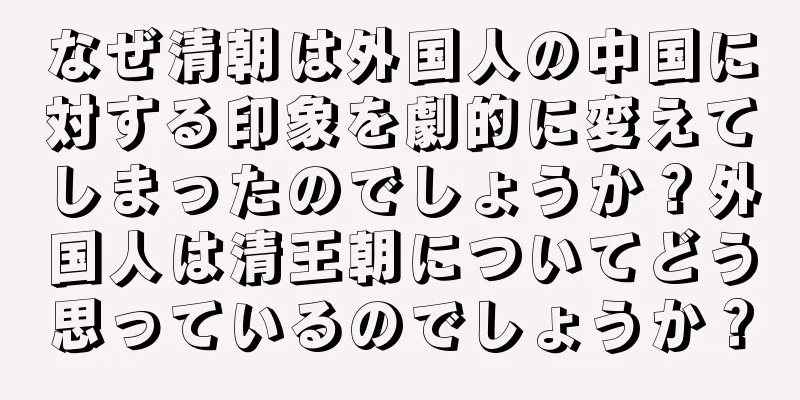 なぜ清朝は外国人の中国に対する印象を劇的に変えてしまったのでしょうか？外国人は清王朝についてどう思っているのでしょうか？