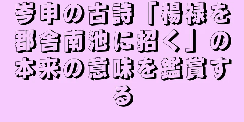 岑申の古詩「楊禄を郡舎南池に招く」の本来の意味を鑑賞する