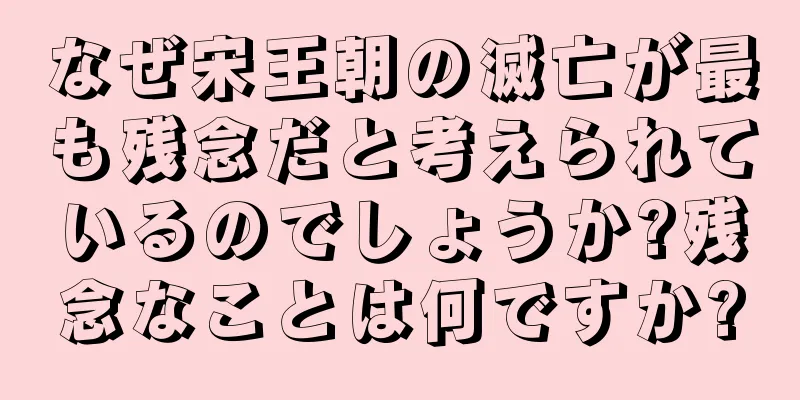 なぜ宋王朝の滅亡が最も残念だと考えられているのでしょうか?残念なことは何ですか?