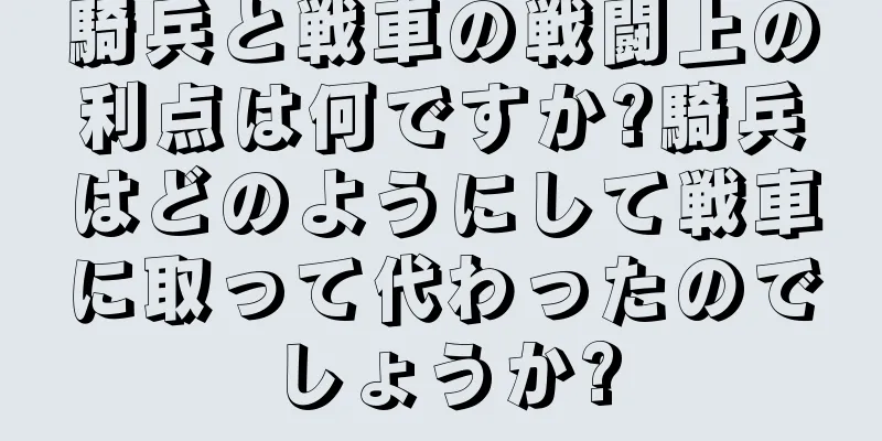 騎兵と戦車の戦闘上の利点は何ですか?騎兵はどのようにして戦車に取って代わったのでしょうか?