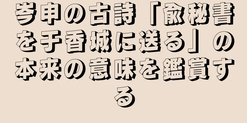 岑申の古詩「兪秘書を于香城に送る」の本来の意味を鑑賞する