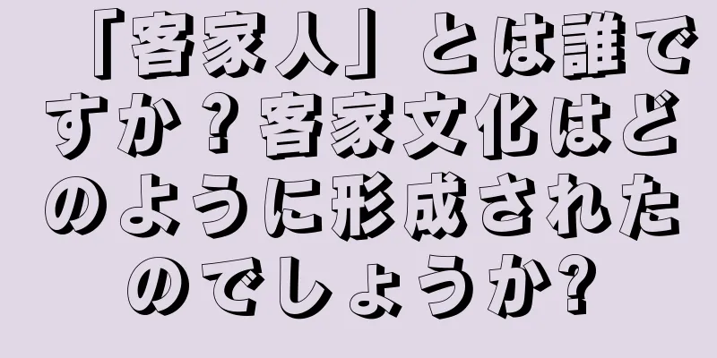 「客家人」とは誰ですか？客家文化はどのように形成されたのでしょうか?