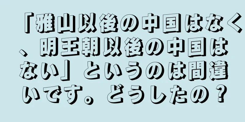 「雅山以後の中国はなく、明王朝以後の中国はない」というのは間違いです。どうしたの？