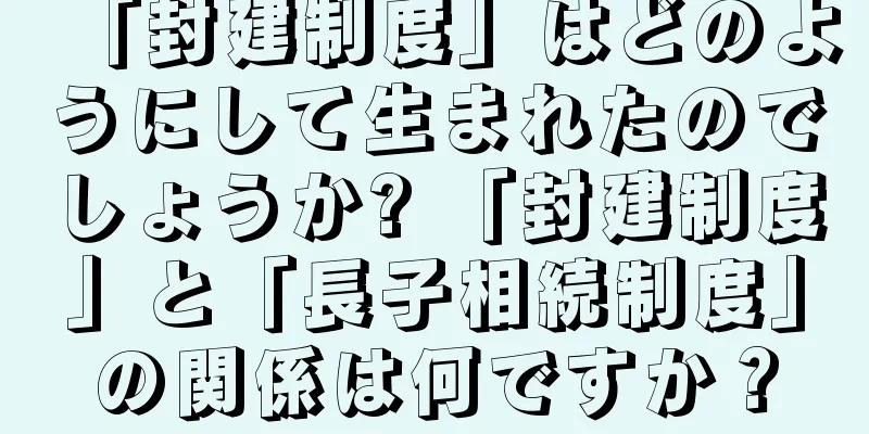 「封建制度」はどのようにして生まれたのでしょうか? 「封建制度」と「長子相続制度」の関係は何ですか？