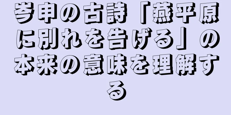 岑申の古詩「燕平原に別れを告げる」の本来の意味を理解する