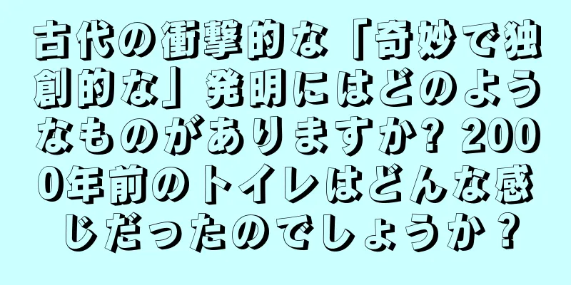 古代の衝撃的な「奇妙で独創的な」発明にはどのようなものがありますか? 2000年前のトイレはどんな感じだったのでしょうか？