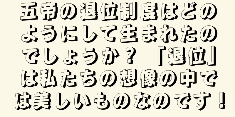 五帝の退位制度はどのようにして生まれたのでしょうか？ 「退位」は私たちの想像の中では美しいものなのです！