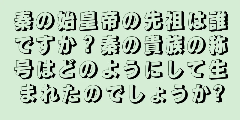 秦の始皇帝の先祖は誰ですか？秦の貴族の称号はどのようにして生まれたのでしょうか?
