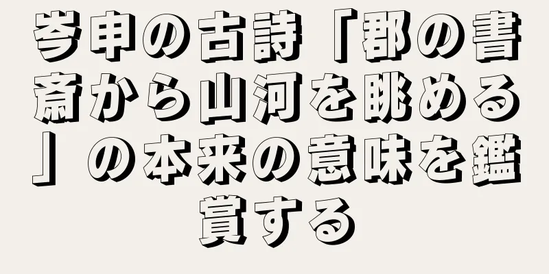 岑申の古詩「郡の書斎から山河を眺める」の本来の意味を鑑賞する