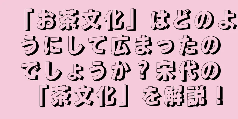 「お茶文化」はどのようにして広まったのでしょうか？宋代の「茶文化」を解説！