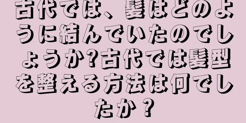 古代では、髪はどのように結んでいたのでしょうか?古代では髪型を整える方法は何でしたか？