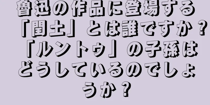 魯迅の作品に登場する「閏土」とは誰ですか？ 「ルントゥ」の子孫はどうしているのでしょうか？