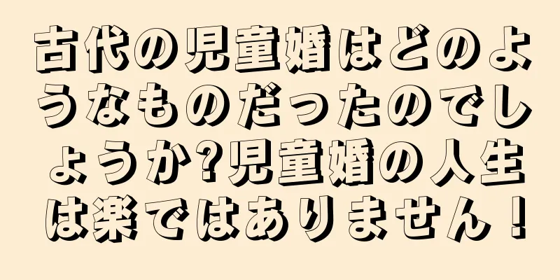 古代の児童婚はどのようなものだったのでしょうか?児童婚の人生は楽ではありません！