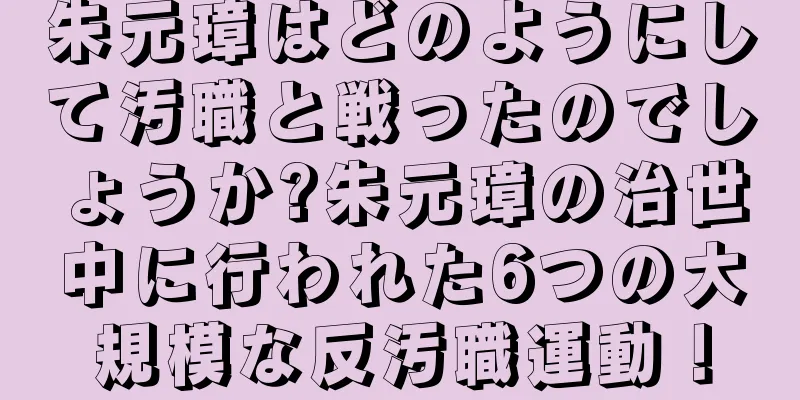 朱元璋はどのようにして汚職と戦ったのでしょうか?朱元璋の治世中に行われた6つの大規模な反汚職運動！