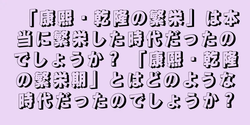 「康熙・乾隆の繁栄」は本当に繁栄した時代だったのでしょうか？ 「康熙・乾隆の繁栄期」とはどのような時代だったのでしょうか？