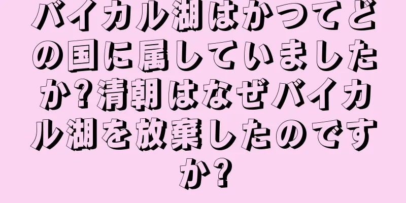 バイカル湖はかつてどの国に属していましたか?清朝はなぜバイカル湖を放棄したのですか?