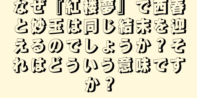 なぜ『紅楼夢』で西春と妙玉は同じ結末を迎えるのでしょうか？それはどういう意味ですか？