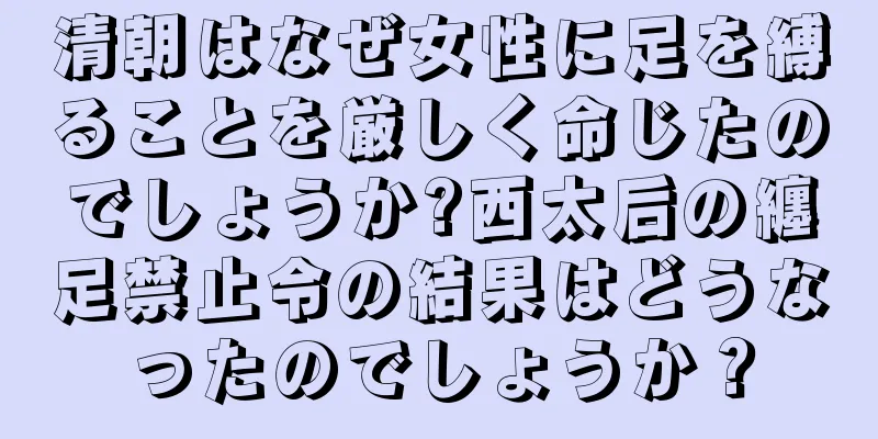 清朝はなぜ女性に足を縛ることを厳しく命じたのでしょうか?西太后の纏足禁止令の結果はどうなったのでしょうか？