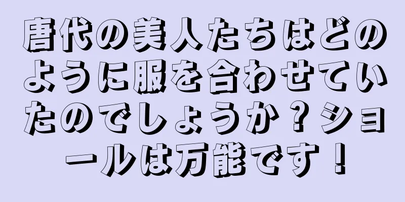 唐代の美人たちはどのように服を合わせていたのでしょうか？ショールは万能です！