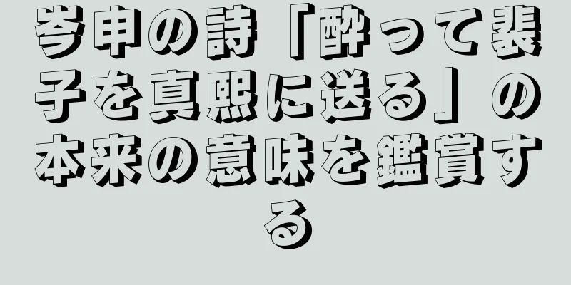 岑申の詩「酔って裴子を真熙に送る」の本来の意味を鑑賞する