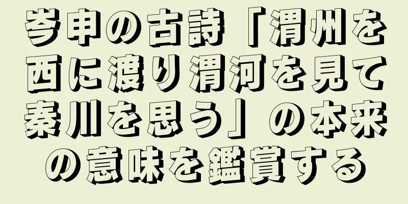 岑申の古詩「渭州を西に渡り渭河を見て秦川を思う」の本来の意味を鑑賞する