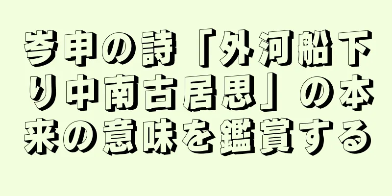 岑申の詩「外河船下り中南古居思」の本来の意味を鑑賞する