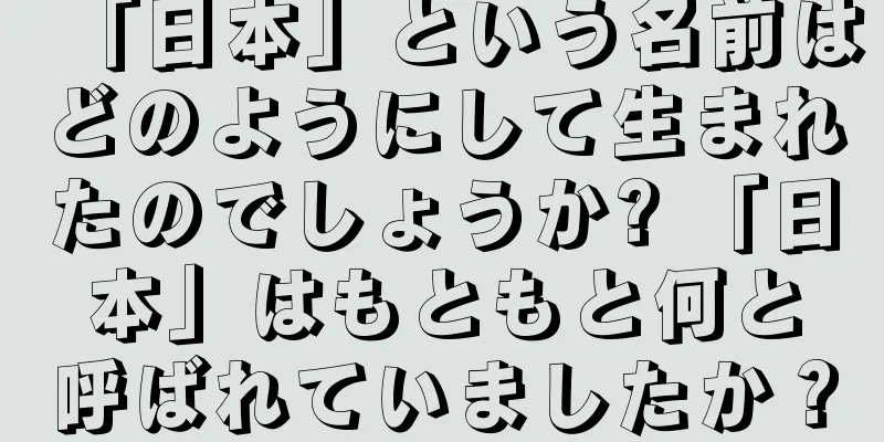 「日本」という名前はどのようにして生まれたのでしょうか? 「日本」はもともと何と呼ばれていましたか？