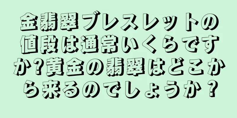 金翡翠ブレスレットの値段は通常いくらですか?黄金の翡翠はどこから来るのでしょうか？