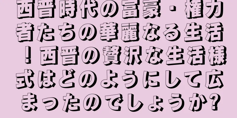 西晋時代の富豪・権力者たちの華麗なる生活！西晋の贅沢な生活様式はどのようにして広まったのでしょうか?