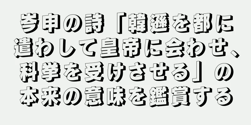 岑申の詩「韓遜を都に遣わして皇帝に会わせ、科挙を受けさせる」の本来の意味を鑑賞する