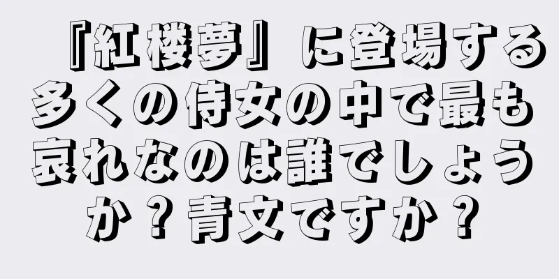 『紅楼夢』に登場する多くの侍女の中で最も哀れなのは誰でしょうか？青文ですか？