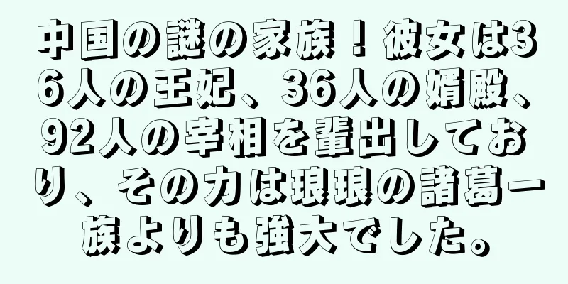 中国の謎の家族！彼女は36人の王妃、36人の婿殿、92人の宰相を輩出しており、その力は琅琅の諸葛一族よりも強大でした。