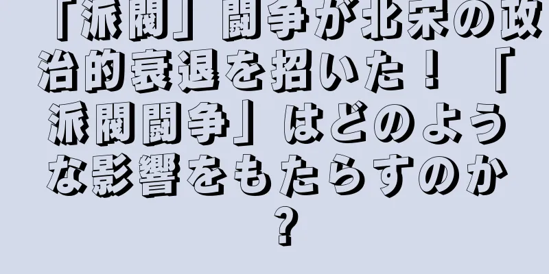 「派閥」闘争が北宋の政治的衰退を招いた！ 「派閥闘争」はどのような影響をもたらすのか？