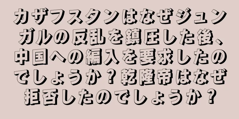 カザフスタンはなぜジュンガルの反乱を鎮圧した後、中国への編入を要求したのでしょうか？乾隆帝はなぜ拒否したのでしょうか？