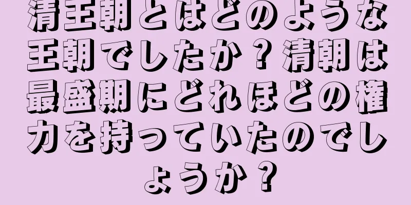 清王朝とはどのような王朝でしたか？清朝は最盛期にどれほどの権力を持っていたのでしょうか？
