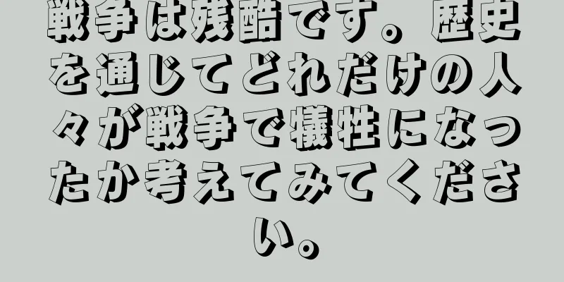 戦争は残酷です。歴史を通じてどれだけの人々が戦争で犠牲になったか考えてみてください。