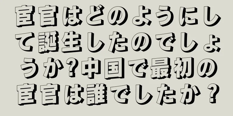 宦官はどのようにして誕生したのでしょうか?中国で最初の宦官は誰でしたか？
