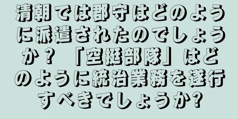 清朝では郡守はどのように派遣されたのでしょうか？ 「空挺部隊」はどのように統治業務を遂行すべきでしょうか?