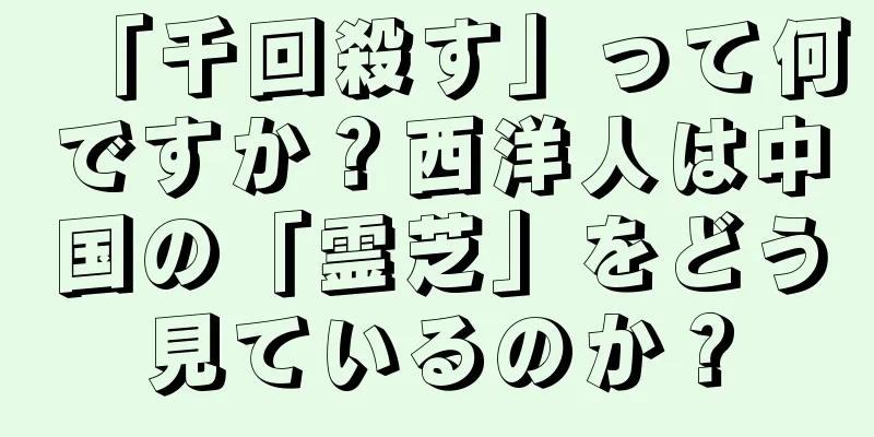 「千回殺す」って何ですか？西洋人は中国の「霊芝」をどう見ているのか？