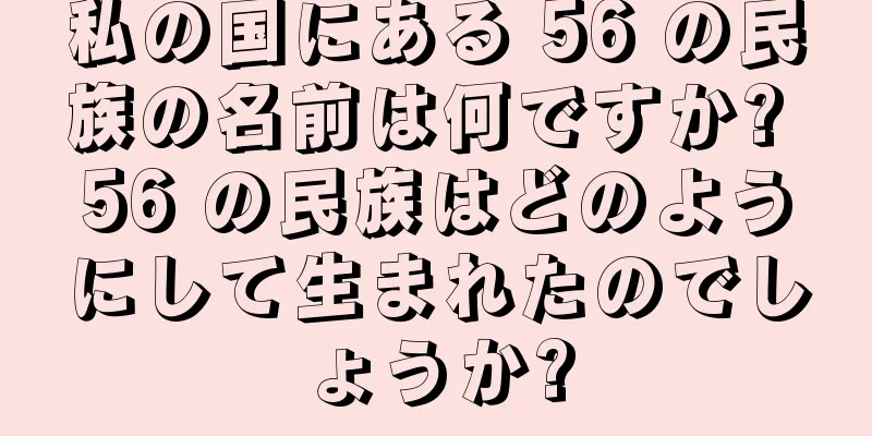 私の国にある 56 の民族の名前は何ですか? 56 の民族はどのようにして生まれたのでしょうか?