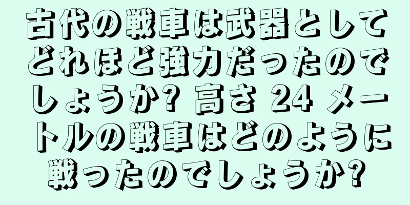 古代の戦車は武器としてどれほど強力だったのでしょうか? 高さ 24 メートルの戦車はどのように戦ったのでしょうか?