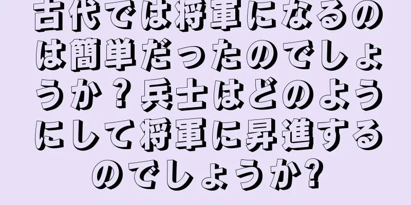 古代では将軍になるのは簡単だったのでしょうか？兵士はどのようにして将軍に昇進するのでしょうか?