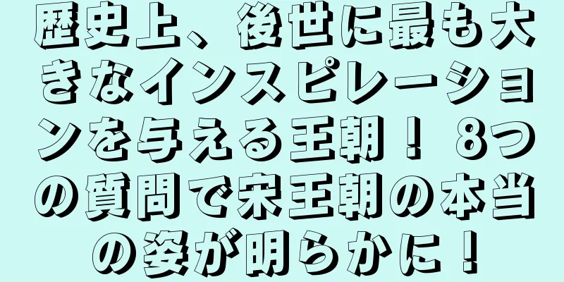 歴史上、後世に最も大きなインスピレーションを与える王朝！ 8つの質問で宋王朝の本当の姿が明らかに！