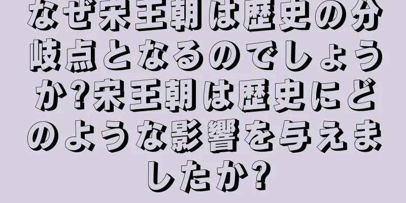 なぜ宋王朝は歴史の分岐点となるのでしょうか?宋王朝は歴史にどのような影響を与えましたか?